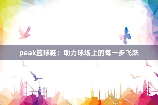 peak篮球鞋：助力球场上的每一步飞跃